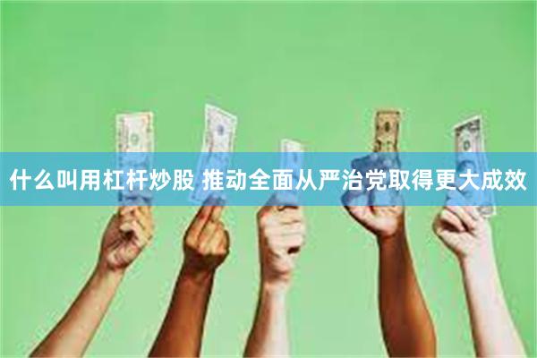 什么叫用杠杆炒股 推动全面从严治党取得更大成效