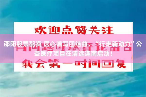 邵阳股票配资 医心谱写团结曲，“行走新动力”公益医疗项目在清远连南启动！