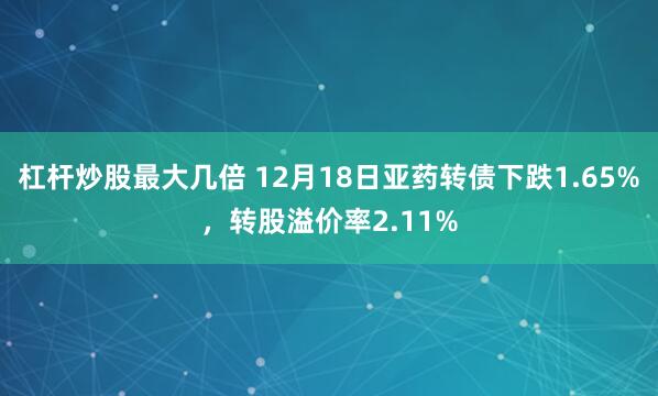 杠杆炒股最大几倍 12月18日亚药转债下跌1.65%，转股溢价率2.11%