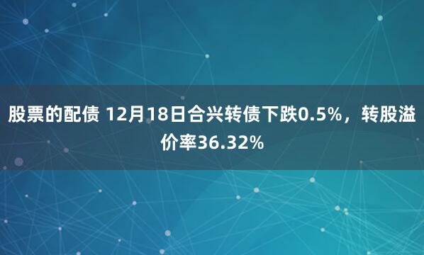 股票的配债 12月18日合兴转债下跌0.5%，转股溢价率36.32%