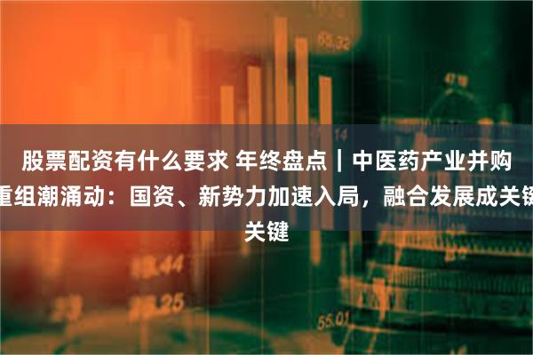 股票配资有什么要求 年终盘点｜中医药产业并购重组潮涌动：国资、新势力加速入局，融合发展成关键