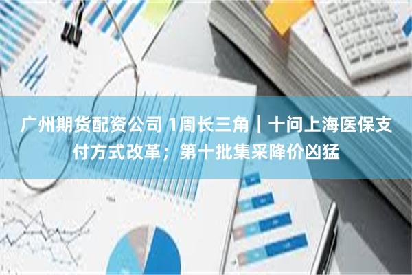 广州期货配资公司 1周长三角｜十问上海医保支付方式改革；第十批集采降价凶猛