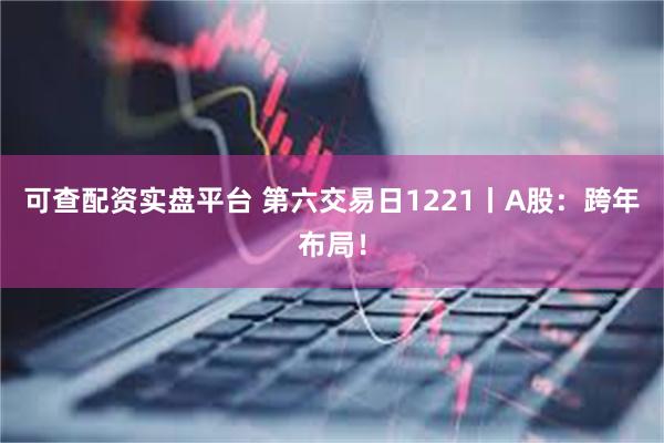 可查配资实盘平台 第六交易日1221丨A股：跨年布局！