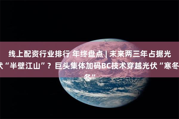 线上配资行业排行 年终盘点 | 未来两三年占据光伏“半壁江山”？巨头集体加码BC技术穿越光伏“寒冬”