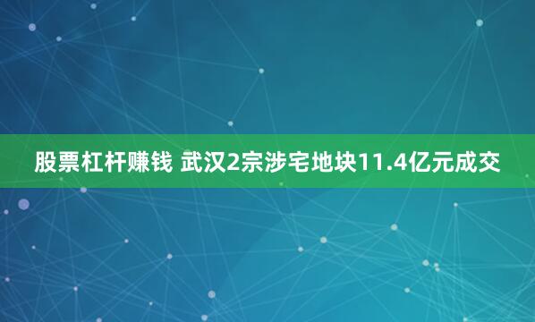 股票杠杆赚钱 武汉2宗涉宅地块11.4亿元成交