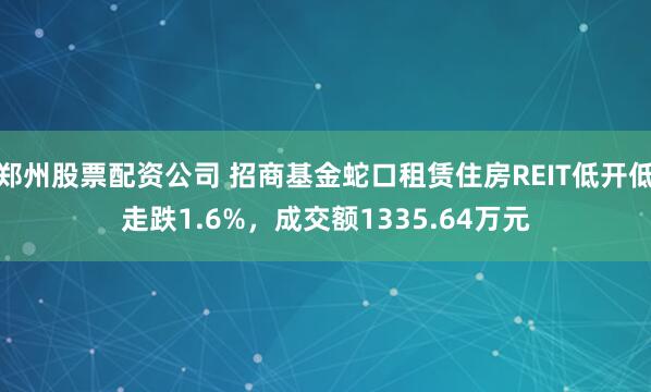 郑州股票配资公司 招商基金蛇口租赁住房REIT低开低走跌1.6%，成交额1335.64万元