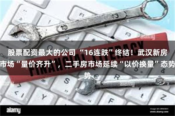 股票配资最大的公司 “16连跌”终结！武汉新房市场“量价齐升”，二手房市场延续“以价换量”态势