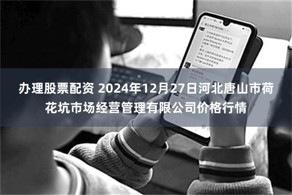 办理股票配资 2024年12月27日河北唐山市荷花坑市场经营管理有限公司价格行情