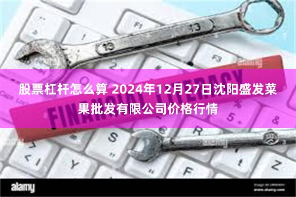 股票杠杆怎么算 2024年12月27日沈阳盛发菜果批发有限公司价格行情