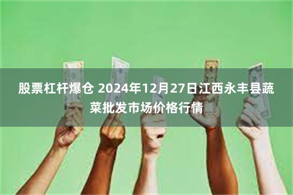 股票杠杆爆仓 2024年12月27日江西永丰县蔬菜批发市场价格行情