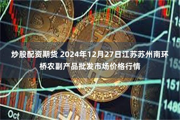 炒股配资期货 2024年12月27日江苏苏州南环桥农副产品批发市场价格行情