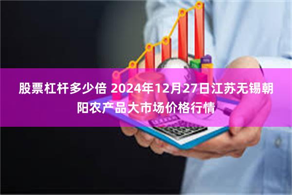 股票杠杆多少倍 2024年12月27日江苏无锡朝阳农产品大市场价格行情