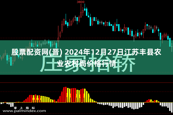 股票配资网(晋) 2024年12月27日江苏丰县农业农村局价格行情