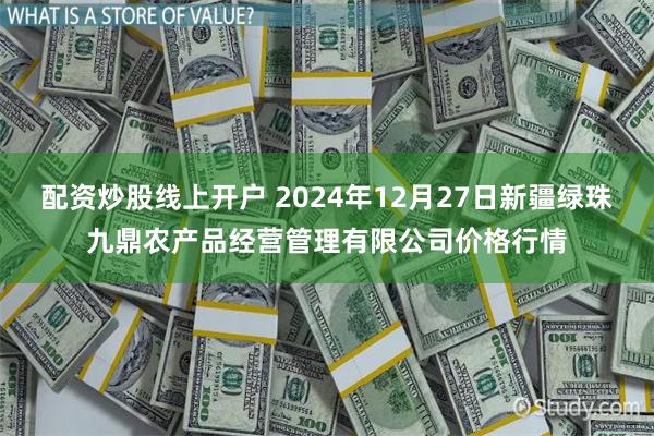 配资炒股线上开户 2024年12月27日新疆绿珠九鼎农产品经营管理有限公司价格行情