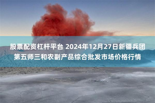 股票配资杠杆平台 2024年12月27日新疆兵团第五师三和农副产品综合批发市场价格行情