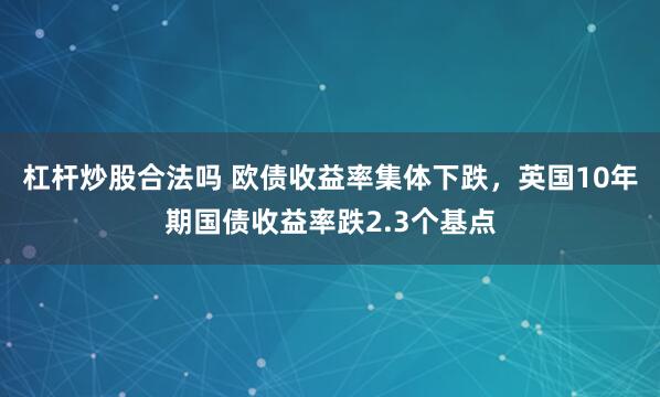 杠杆炒股合法吗 欧债收益率集体下跌，英国10年期国债收益率跌2.3个基点