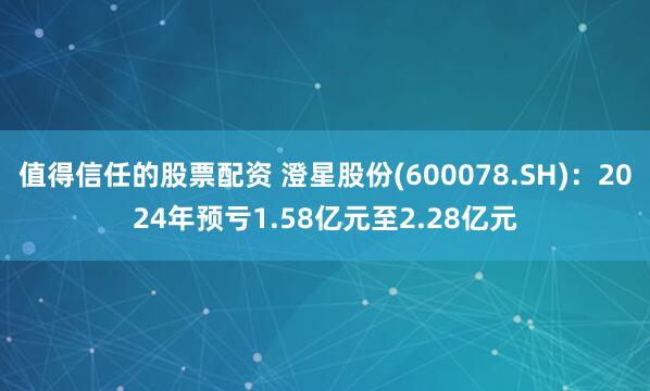 值得信任的股票配资 澄星股份(600078.SH)：2024年预亏1.58亿元至2.28亿元