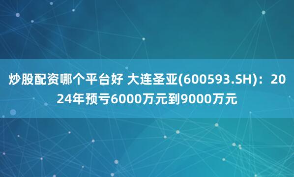 炒股配资哪个平台好 大连圣亚(600593.SH)：2024年预亏6000万元到9000万元