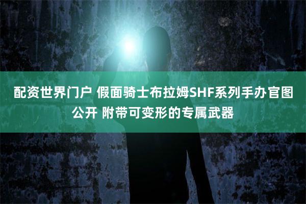 配资世界门户 假面骑士布拉姆SHF系列手办官图公开 附带可变形的专属武器