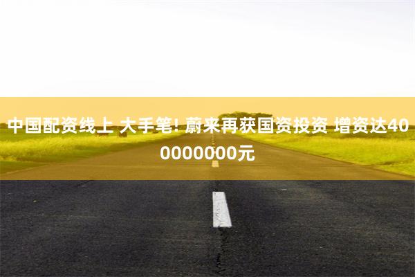 中国配资线上 大手笔! 蔚来再获国资投资 增资达400000000元