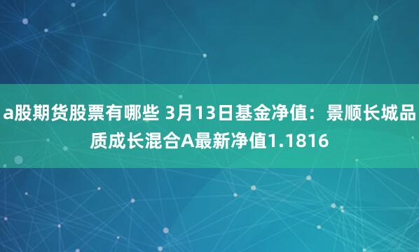 a股期货股票有哪些 3月13日基金净值：景顺长城品质成长混合A最新净值1.1816