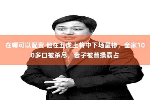 在哪可以配资 他在五虎上将中下场最惨，全家100多口被杀尽，妻子被曹操霸占