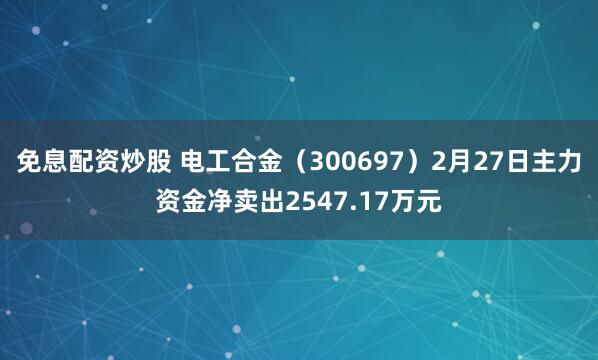 免息配资炒股 电工合金（300697）2月27日主力资金净卖出2547.17万元