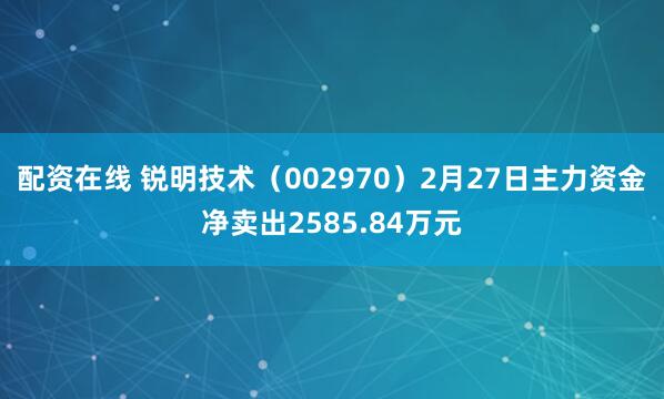 配资在线 锐明技术(002970)2月27日主力资金净卖出2585.84万元