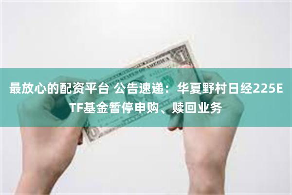 最放心的配资平台 公告速递：华夏野村日经225ETF基金暂停申购、赎回业务