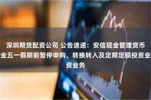 深圳期货配资公司 公告速递：安信现金管理货币基金五一假期前暂停申购、转换转入及定期定额投资业务