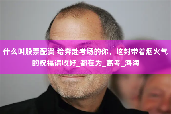 什么叫股票配资 给奔赴考场的你，这封带着烟火气的祝福请收好_都在为_高考_海海