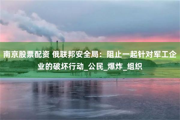 南京股票配资 俄联邦安全局：阻止一起针对军工企业的破坏行动_公民_爆炸_组织