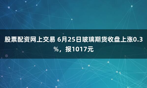股票配资网上交易 6月25日玻璃期货收盘上涨0.3%，报1017元