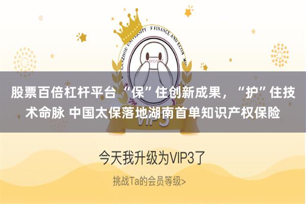 股票百倍杠杆平台 “保”住创新成果，“护”住技术命脉 中国太保落地湖南首单知识产权保险