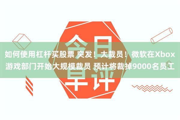 如何使用杠杆买股票 突发！大裁员！微软在Xbox游戏部门开始大规模裁员 预计将裁掉9000名员工