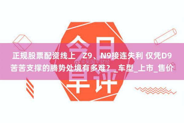 正规股票配资线上   Z9、N9接连失利 仅凭D9苦苦支撑的腾势处境有多难？_车型_上市_售价