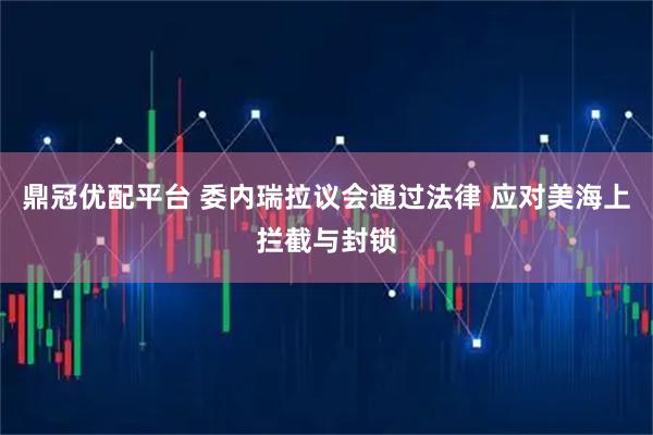 鼎冠优配平台 委内瑞拉议会通过法律 应对美海上拦截与封锁