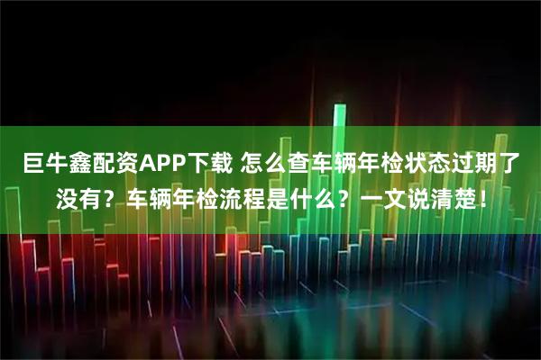巨牛鑫配资APP下载 怎么查车辆年检状态过期了没有？车辆年检流程是什么？一文说清楚！
