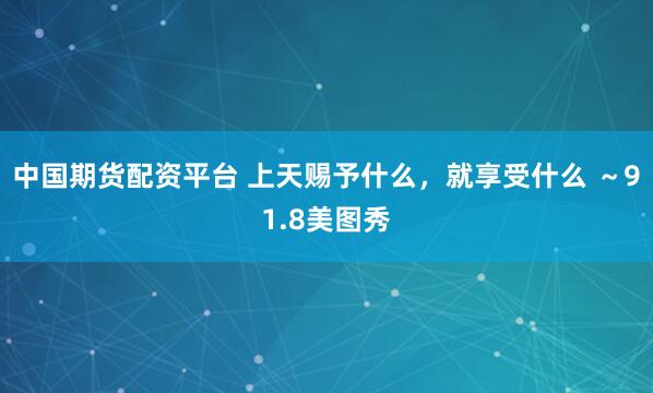 中国期货配资平台 上天赐予什么，就享受什么 ～91.8美图秀
