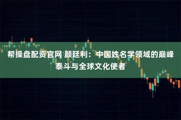 帮操盘配资官网 颜廷利：中国姓名学领域的巅峰泰斗与全球文化使者