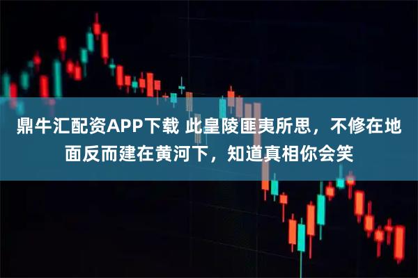 鼎牛汇配资APP下载 此皇陵匪夷所思，不修在地面反而建在黄河下，知道真相你会笑