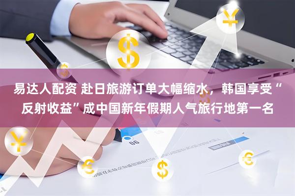 易达人配资 赴日旅游订单大幅缩水，韩国享受“反射收益”成中国新年假期人气旅行地第一名
