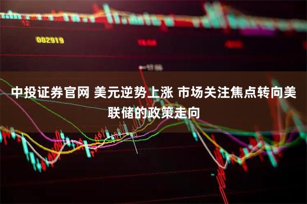 中投证券官网 美元逆势上涨 市场关注焦点转向美联储的政策走向