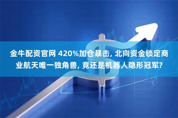 金牛配资官网 420%加仓暴击, 北向资金锁定商业航天唯一独角兽, 竟还是机器人隐形冠军?