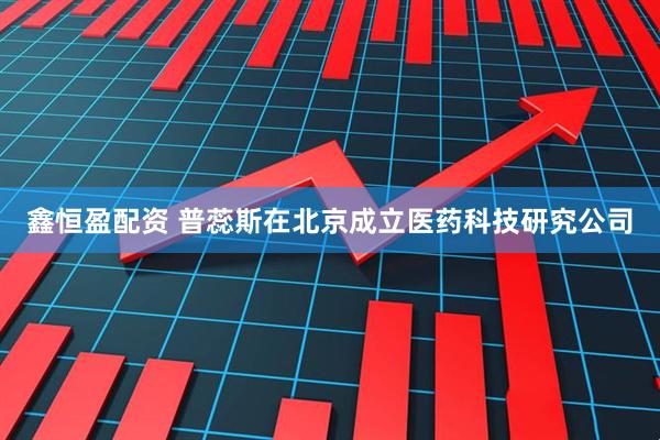 鑫恒盈配资 普蕊斯在北京成立医药科技研究公司