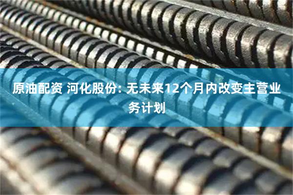 原油配资 河化股份: 无未来12个月内改变主营业务计划