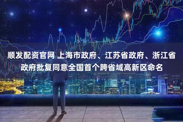 顺发配资官网 上海市政府、江苏省政府、浙江省政府批复同意全国首个跨省域高新区命名