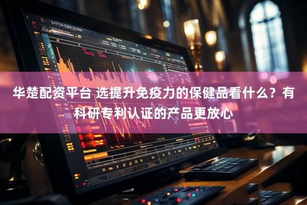 华楚配资平台 选提升免疫力的保健品看什么？有科研专利认证的产品更放心