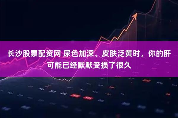 长沙股票配资网 尿色加深、皮肤泛黄时，你的肝可能已经默默受损了很久
