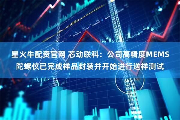 星火牛配资官网 芯动联科：公司高精度MEMS陀螺仪已完成样品封装并开始进行送样测试